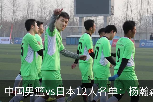 中国男篮vs日本12人名单：杨瀚森领衔主力阵容PK渡边雄太霍金森