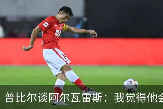 普比尔谈阿尔瓦雷斯：我觉得他会走，如果不开心留下也很难踢好